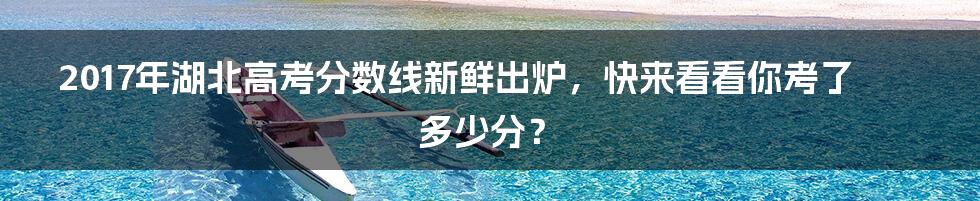 2017年湖北高考分数线新鲜出炉，快来看看你考了多少分？