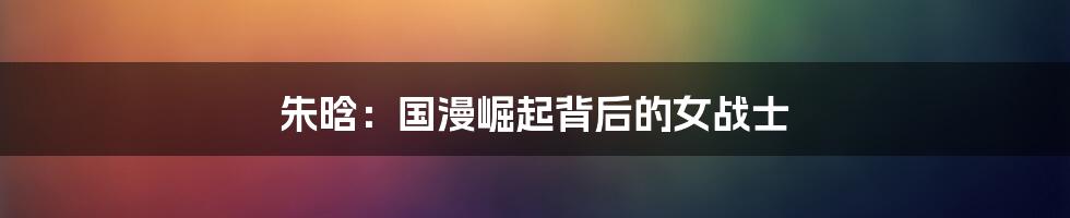 朱晗：国漫崛起背后的女战士