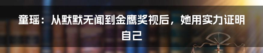 童瑶：从默默无闻到金鹰奖视后，她用实力证明自己