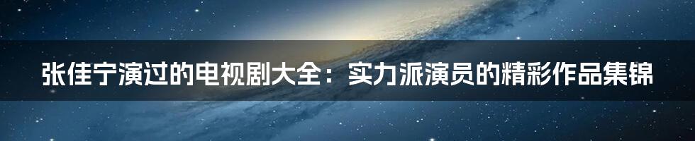 张佳宁演过的电视剧大全：实力派演员的精彩作品集锦