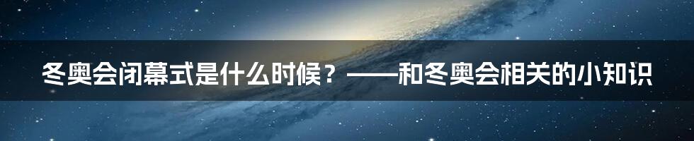 冬奥会闭幕式是什么时候？——和冬奥会相关的小知识