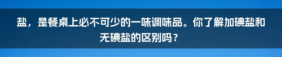 盐，是餐桌上必不可少的一味调味品。你了解加碘盐和无碘盐的区别吗？