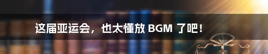 这届亚运会，也太懂放 BGM 了吧！