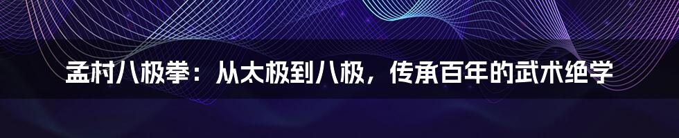 孟村八极拳：从太极到八极，传承百年的武术绝学