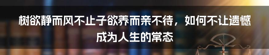 树欲静而风不止子欲养而亲不待，如何不让遗憾成为人生的常态