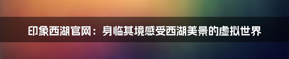 印象西湖官网：身临其境感受西湖美景的虚拟世界