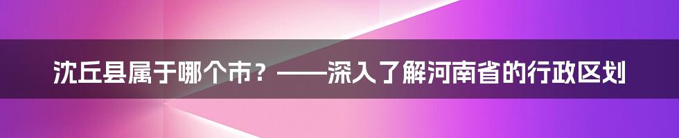 沈丘县属于哪个市？——深入了解河南省的行政区划