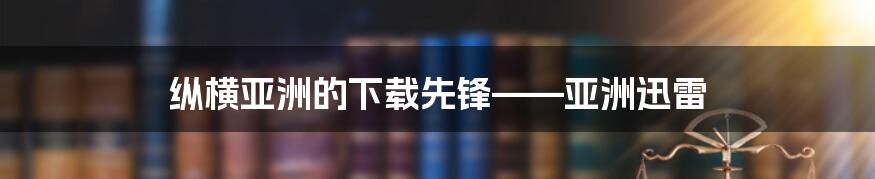 纵横亚洲的下载先锋——亚洲迅雷