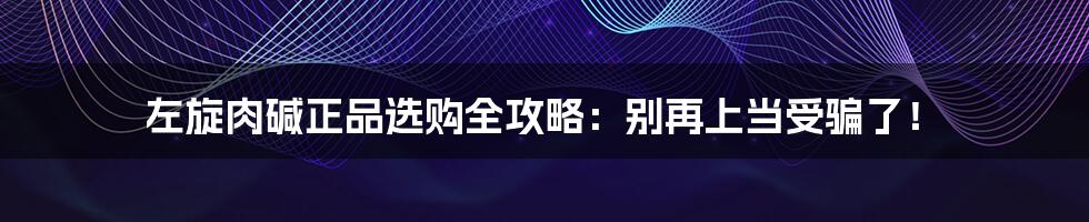 左旋肉碱正品选购全攻略：别再上当受骗了！