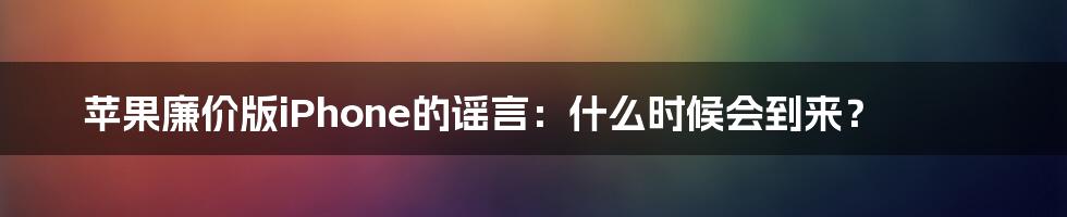 苹果廉价版iPhone的谣言：什么时候会到来？