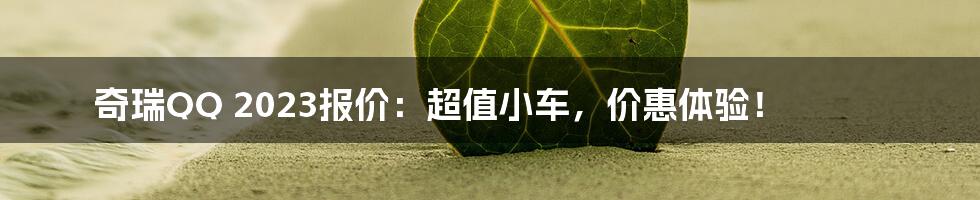 奇瑞QQ 2023报价：超值小车，价惠体验！