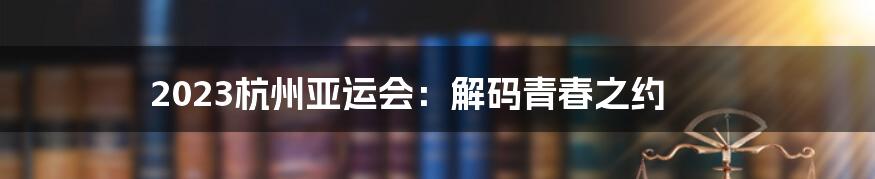 2023杭州亚运会：解码青春之约