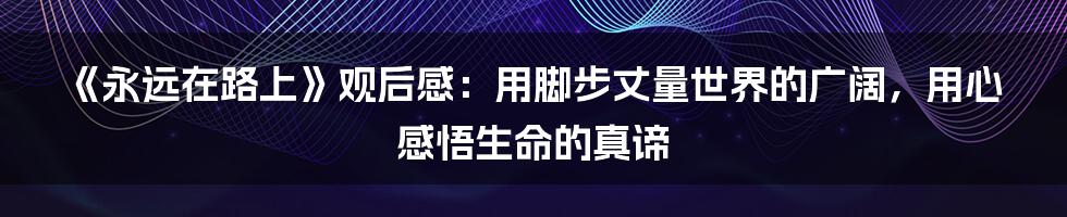 《永远在路上》观后感：用脚步丈量世界的广阔，用心感悟生命的真谛