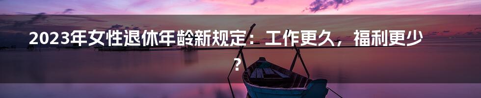 2023年女性退休年龄新规定：工作更久，福利更少？