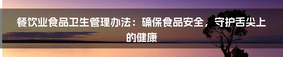 餐饮业食品卫生管理办法：确保食品安全，守护舌尖上的健康