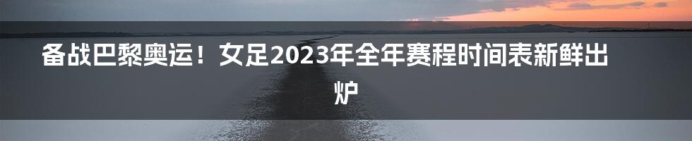 备战巴黎奥运！女足2023年全年赛程时间表新鲜出炉