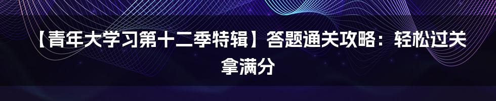 【青年大学习第十二季特辑】答题通关攻略：轻松过关拿满分