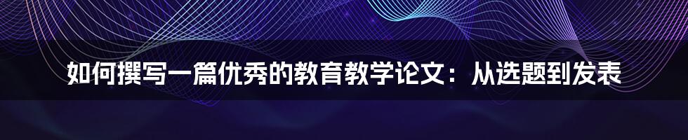 如何撰写一篇优秀的教育教学论文：从选题到发表