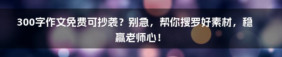 300字作文免费可抄袭？别急，帮你搜罗好素材，稳赢老师心！