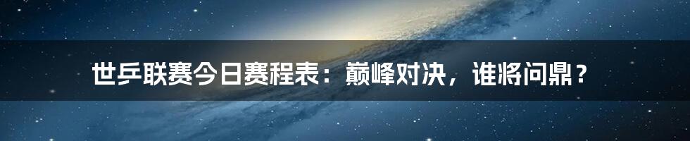 世乒联赛今日赛程表：巅峰对决，谁将问鼎？