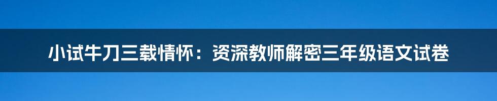 小试牛刀三载情怀：资深教师解密三年级语文试卷