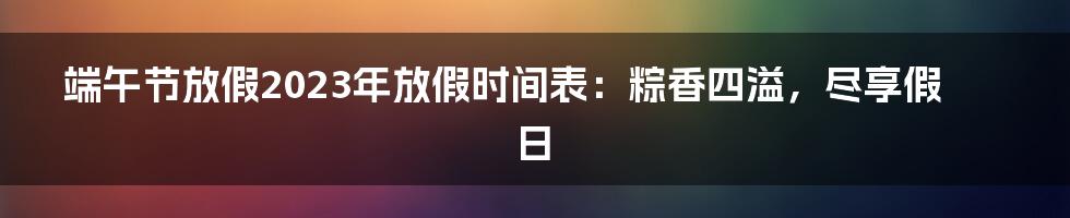 端午节放假2023年放假时间表：粽香四溢，尽享假日