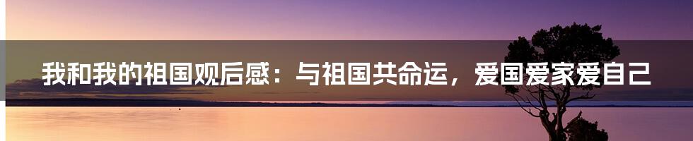 我和我的祖国观后感：与祖国共命运，爱国爱家爱自己