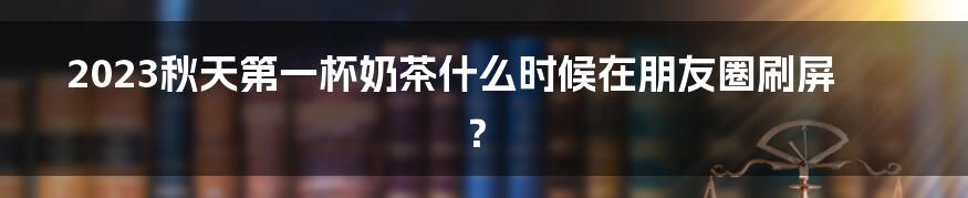 2023秋天第一杯奶茶什么时候在朋友圈刷屏？