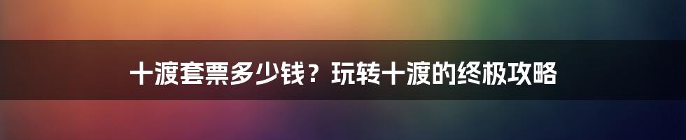 十渡套票多少钱？玩转十渡的终极攻略