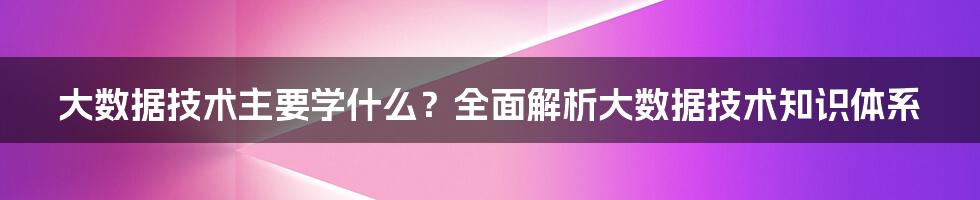 大数据技术主要学什么？全面解析大数据技术知识体系