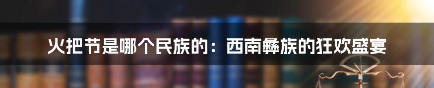 火把节是哪个民族的：西南彝族的狂欢盛宴