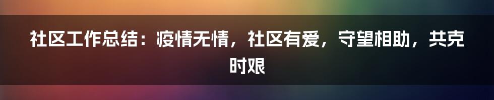 社区工作总结：疫情无情，社区有爱，守望相助，共克时艰