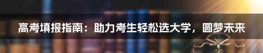 高考填报指南：助力考生轻松选大学，圆梦未来