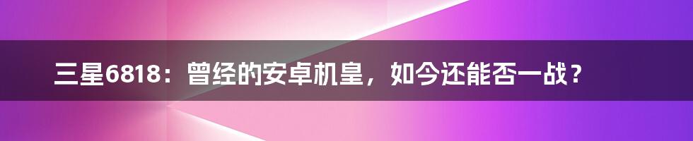 三星6818：曾经的安卓机皇，如今还能否一战？