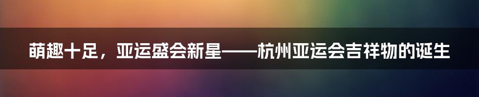 萌趣十足，亚运盛会新星——杭州亚运会吉祥物的诞生