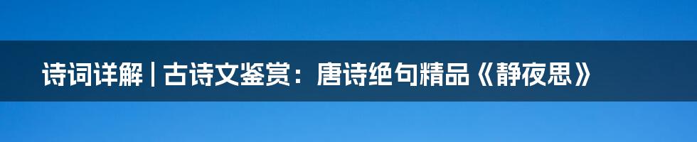 诗词详解 | 古诗文鉴赏：唐诗绝句精品《静夜思》