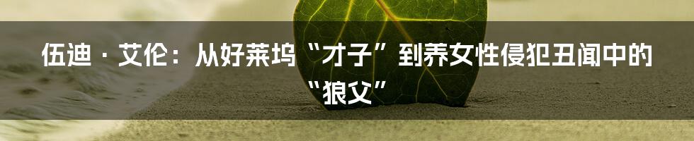 伍迪·艾伦：从好莱坞“才子”到养女性侵犯丑闻中的“狼父”