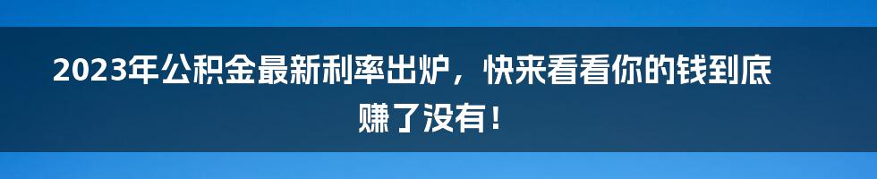 2023年公积金最新利率出炉，快来看看你的钱到底赚了没有！