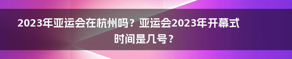 2023年亚运会在杭州吗？亚运会2023年开幕式时间是几号？