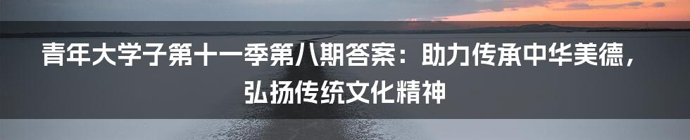 青年大学子第十一季第八期答案：助力传承中华美德，弘扬传统文化精神