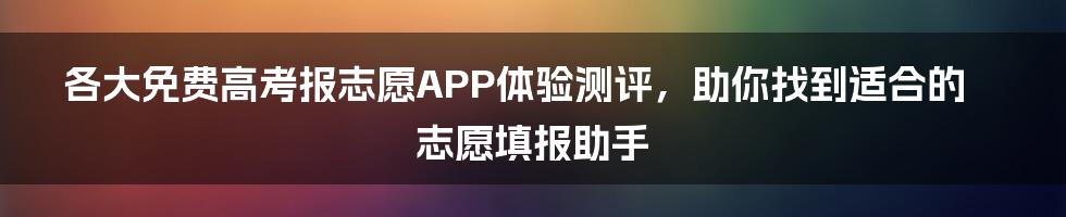 各大免费高考报志愿APP体验测评，助你找到适合的志愿填报助手