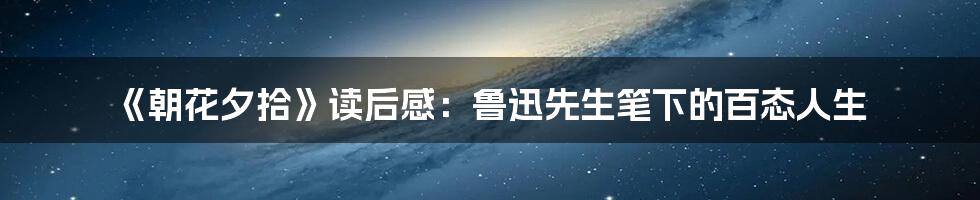 《朝花夕拾》读后感：鲁迅先生笔下的百态人生