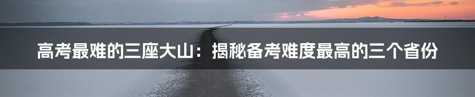 高考最难的三座大山：揭秘备考难度最高的三个省份