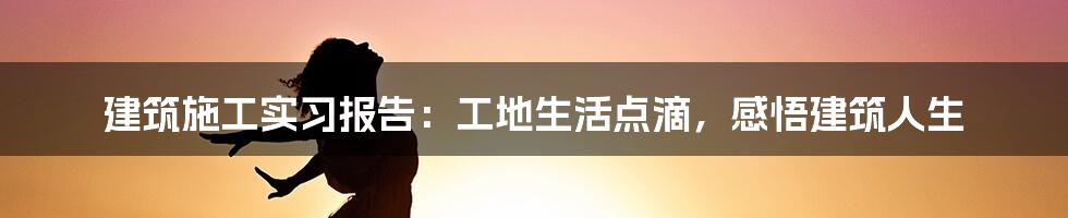 建筑施工实习报告：工地生活点滴，感悟建筑人生