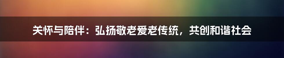 关怀与陪伴：弘扬敬老爱老传统，共创和谐社会