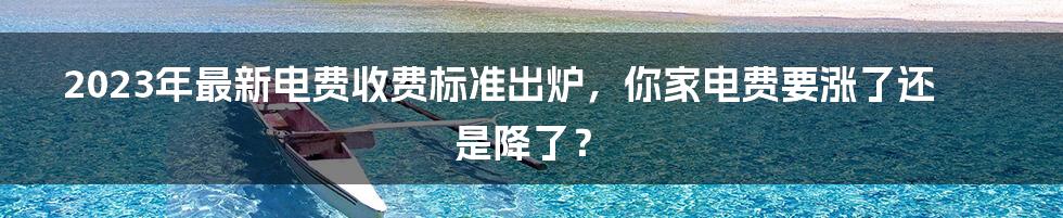 2023年最新电费收费标准出炉，你家电费要涨了还是降了？