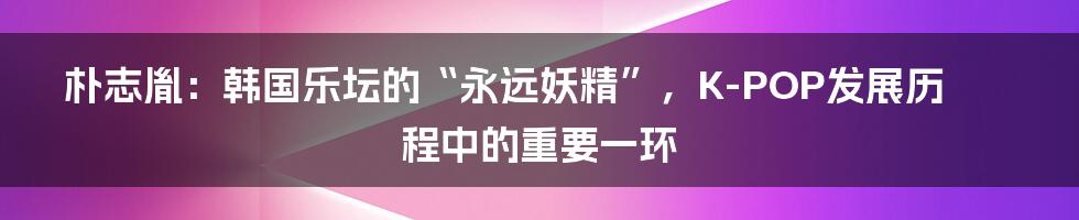 朴志胤：韩国乐坛的“永远妖精”，K-POP发展历程中的重要一环