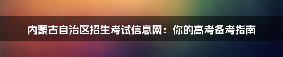 内蒙古自治区招生考试信息网：你的高考备考指南