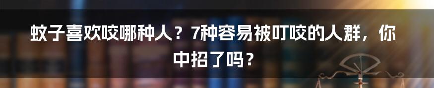 蚊子喜欢咬哪种人？7种容易被叮咬的人群，你中招了吗？