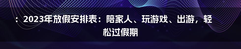 ：2023年放假安排表：陪家人、玩游戏、出游，轻松过假期